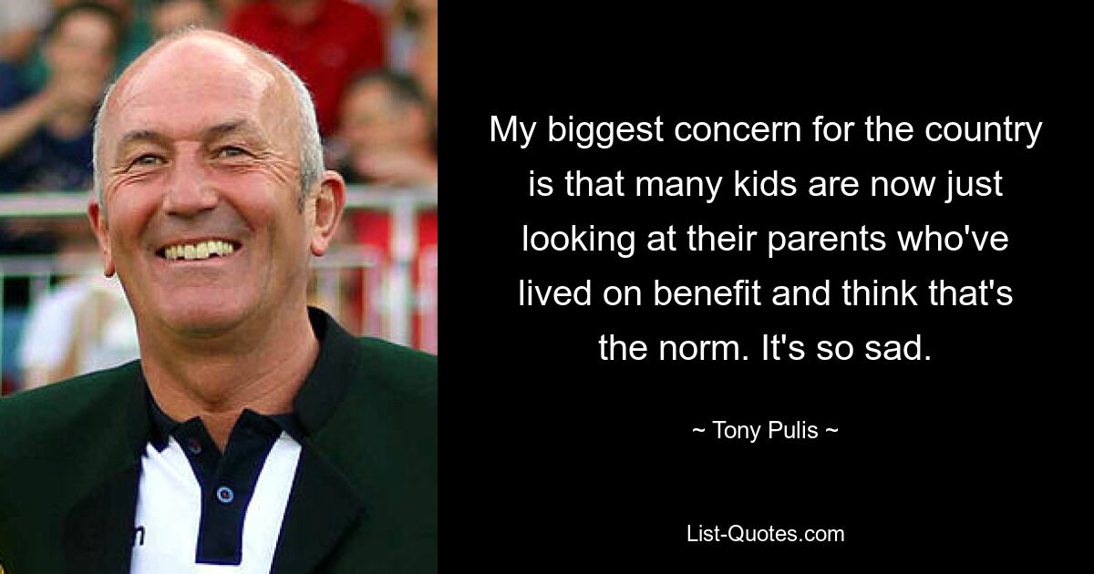 My biggest concern for the country is that many kids are now just looking at their parents who've lived on benefit and think that's the norm. It's so sad. — © Tony Pulis