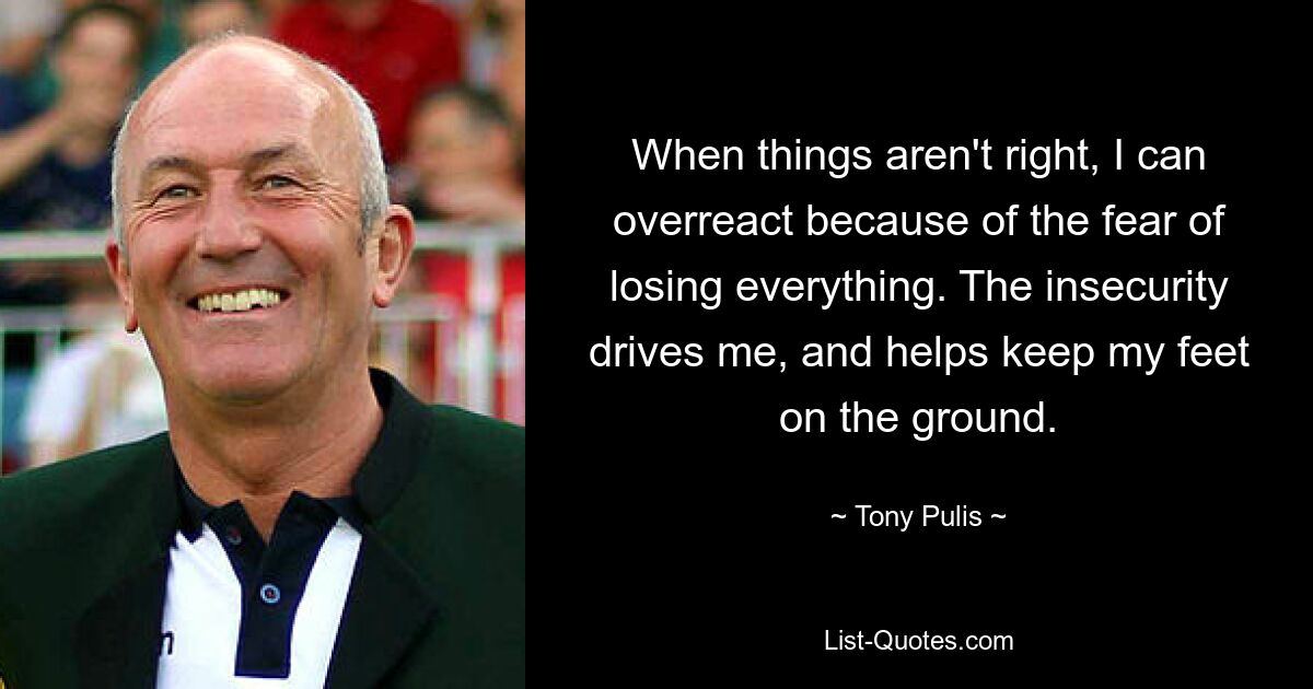 When things aren't right, I can overreact because of the fear of losing everything. The insecurity drives me, and helps keep my feet on the ground. — © Tony Pulis