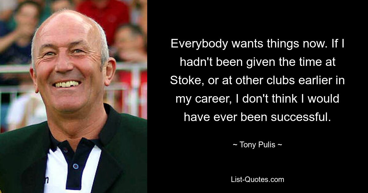 Everybody wants things now. If I hadn't been given the time at Stoke, or at other clubs earlier in my career, I don't think I would have ever been successful. — © Tony Pulis