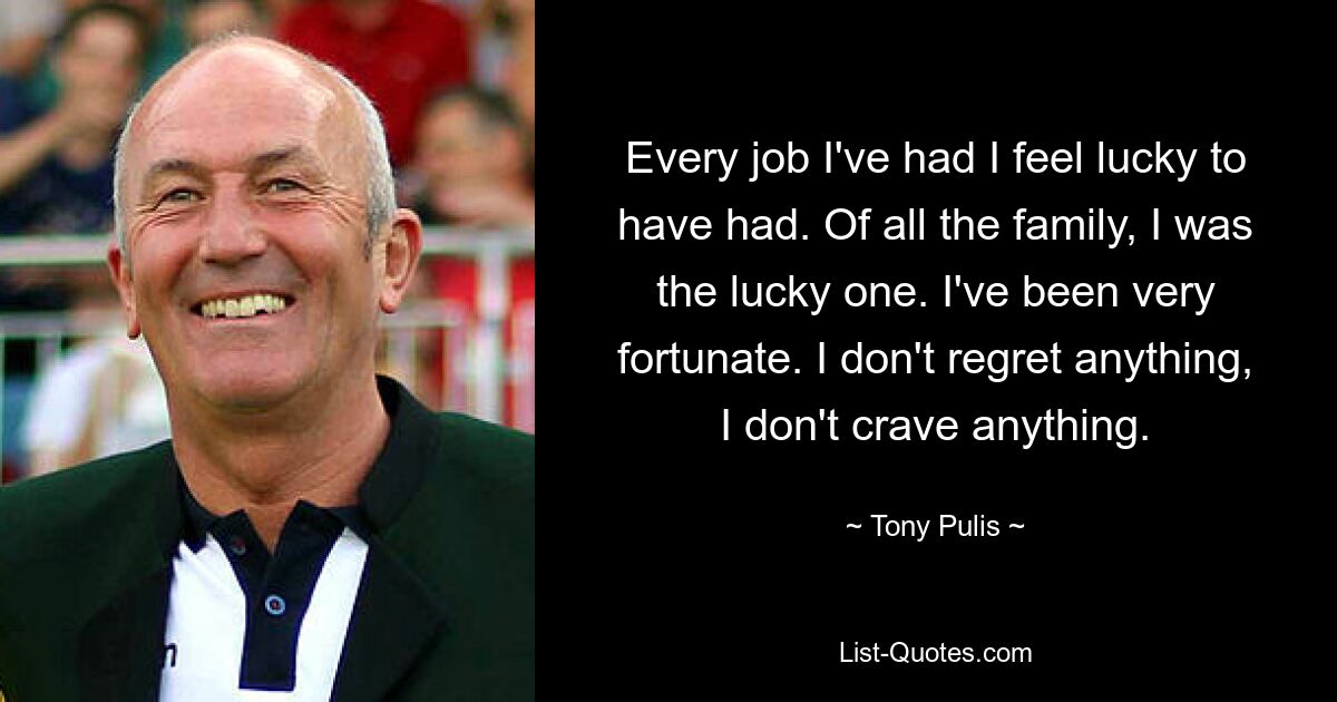 Every job I've had I feel lucky to have had. Of all the family, I was the lucky one. I've been very fortunate. I don't regret anything, I don't crave anything. — © Tony Pulis