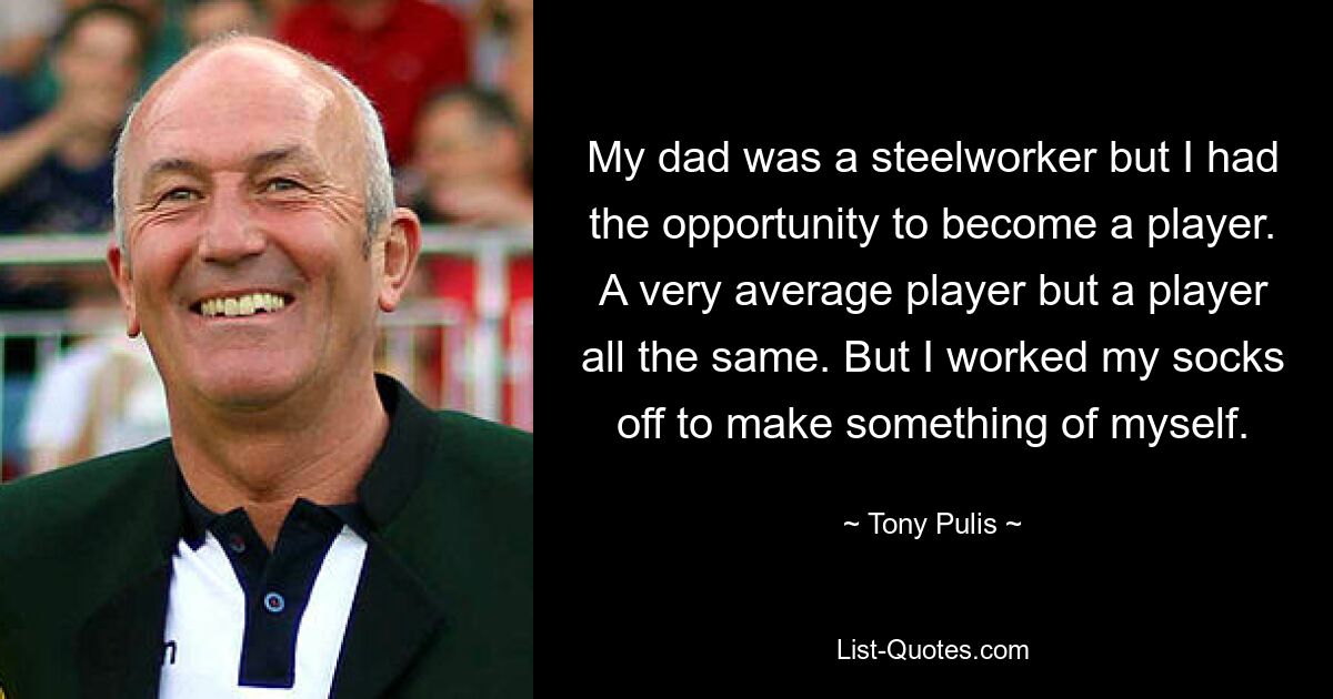 My dad was a steelworker but I had the opportunity to become a player. A very average player but a player all the same. But I worked my socks off to make something of myself. — © Tony Pulis