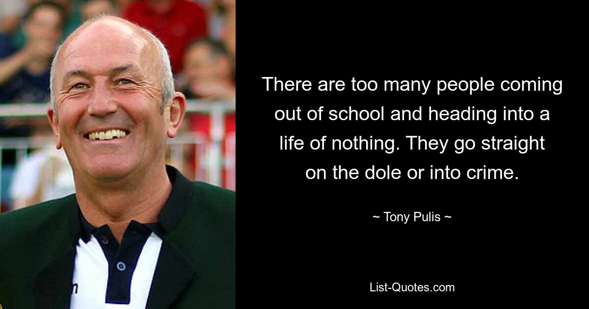 There are too many people coming out of school and heading into a life of nothing. They go straight on the dole or into crime. — © Tony Pulis