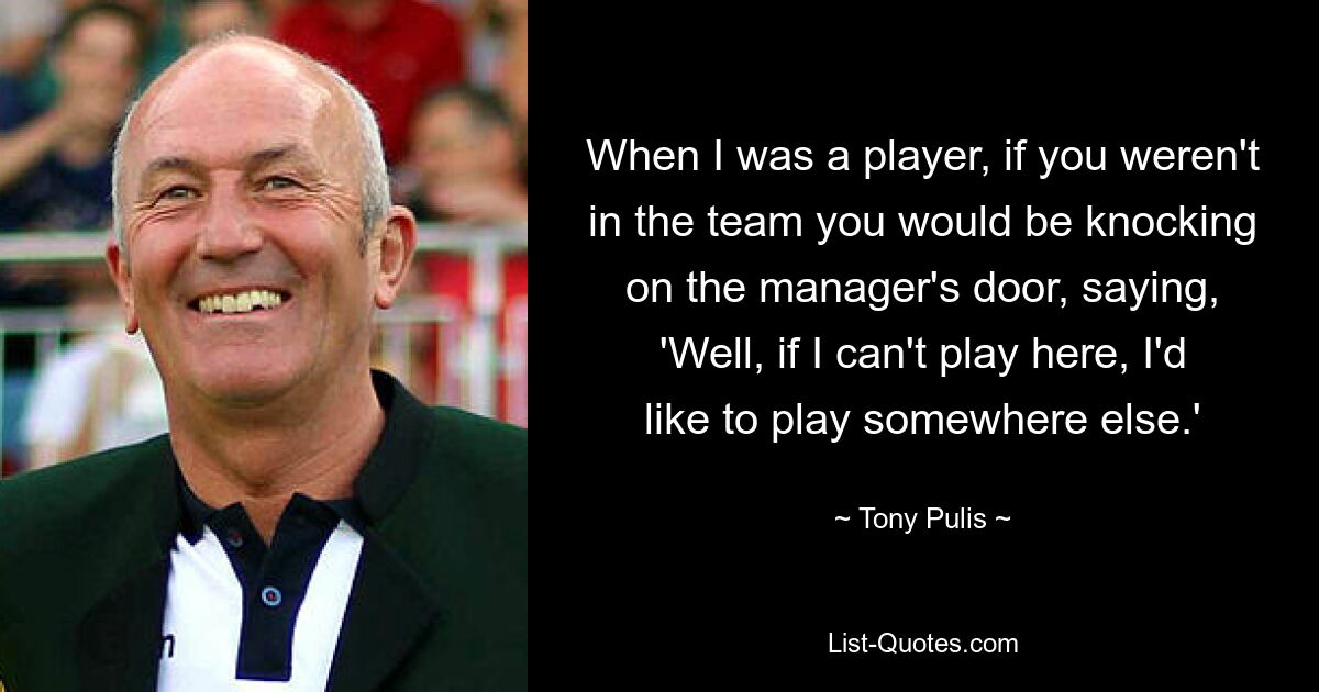 When I was a player, if you weren't in the team you would be knocking on the manager's door, saying, 'Well, if I can't play here, I'd like to play somewhere else.' — © Tony Pulis