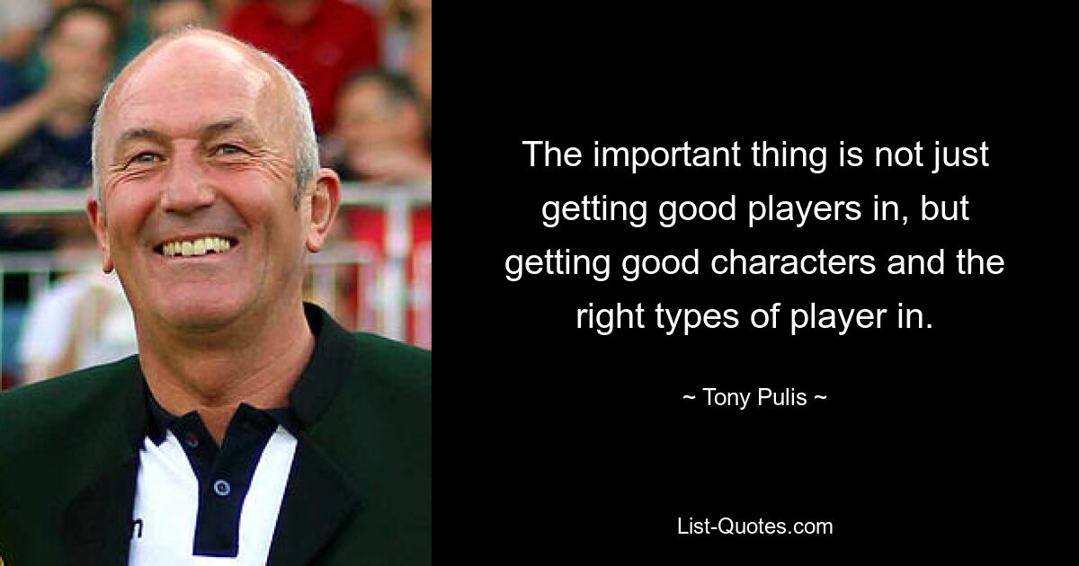 The important thing is not just getting good players in, but getting good characters and the right types of player in. — © Tony Pulis