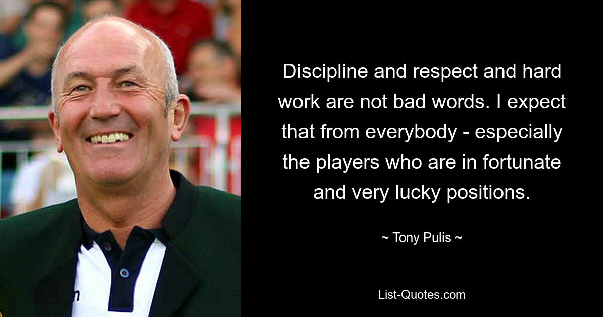 Discipline and respect and hard work are not bad words. I expect that from everybody - especially the players who are in fortunate and very lucky positions. — © Tony Pulis