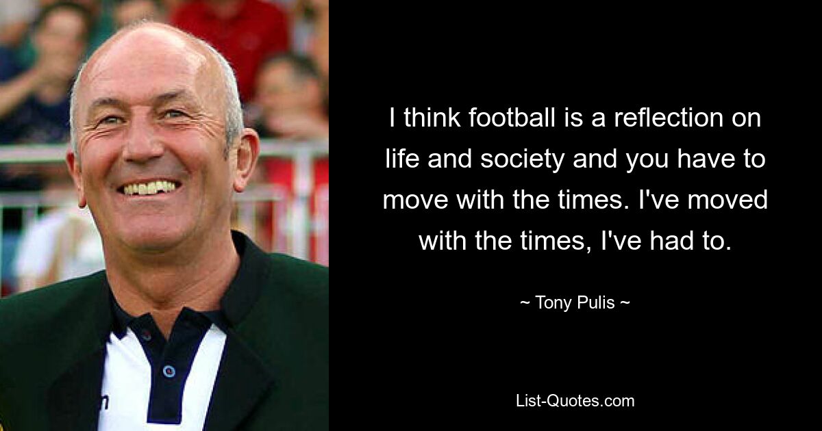 I think football is a reflection on life and society and you have to move with the times. I've moved with the times, I've had to. — © Tony Pulis