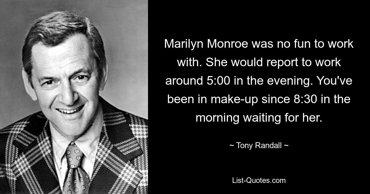 Marilyn Monroe was no fun to work with. She would report to work around 5:00 in the evening. You've been in make-up since 8:30 in the morning waiting for her. — © Tony Randall