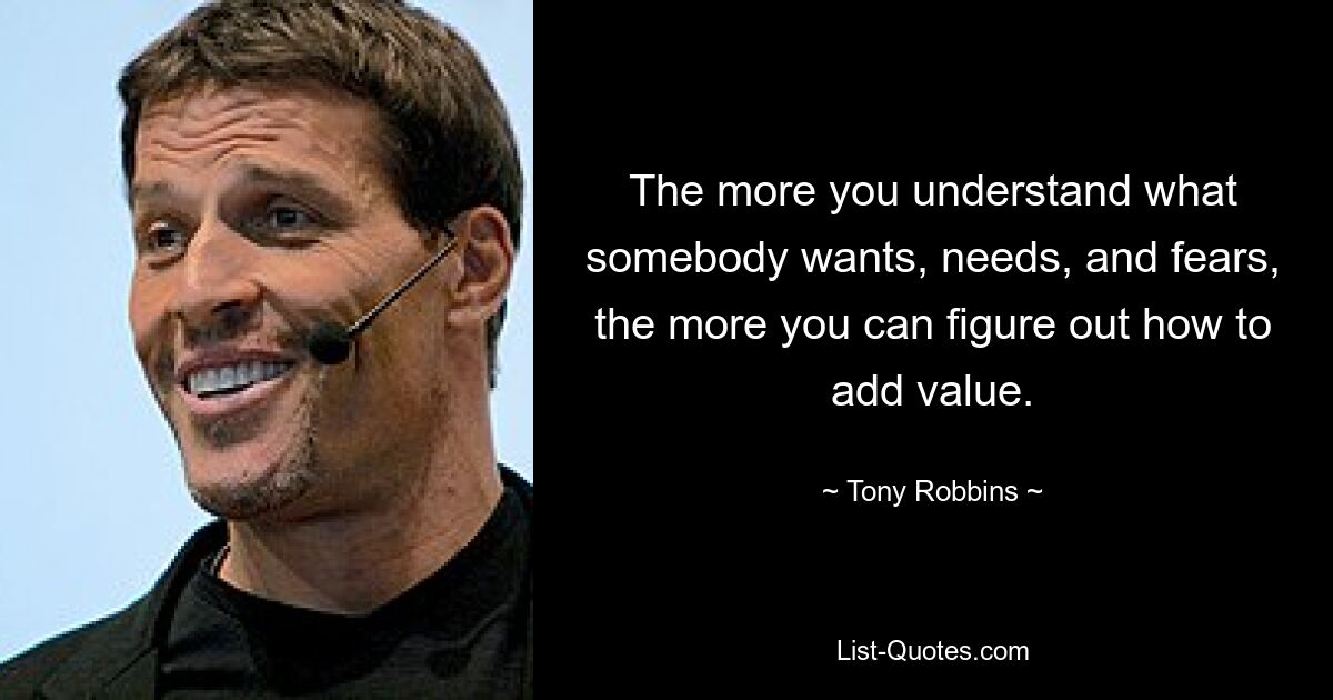 The more you understand what somebody wants, needs, and fears, the more you can figure out how to add value. — © Tony Robbins