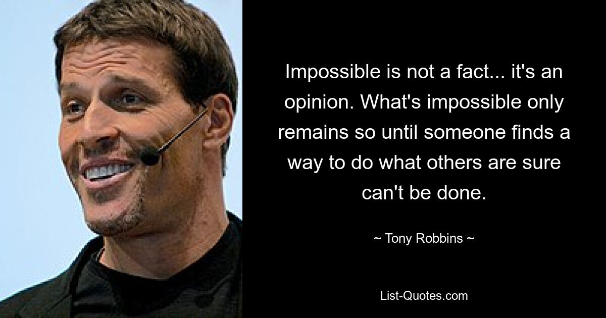 Impossible is not a fact... it's an opinion. What's impossible only remains so until someone finds a way to do what others are sure can't be done. — © Tony Robbins