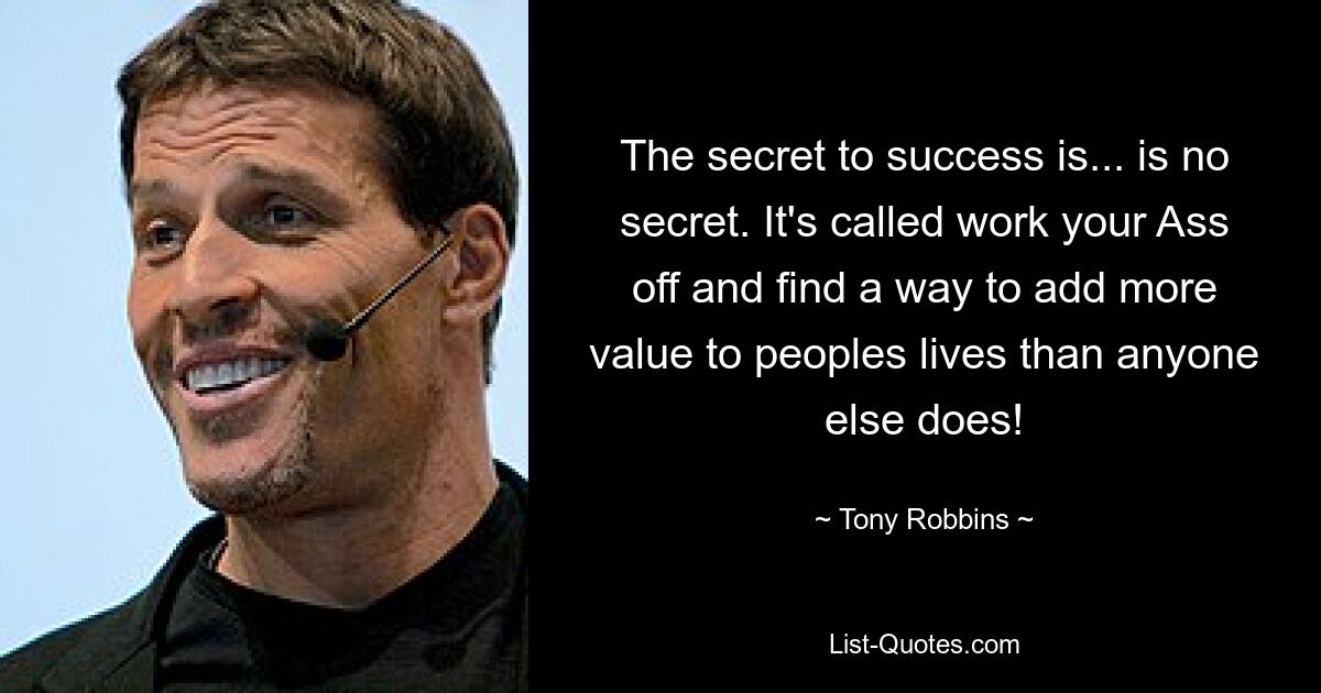 The secret to success is... is no secret. It's called work your Ass off and find a way to add more value to peoples lives than anyone else does! — © Tony Robbins