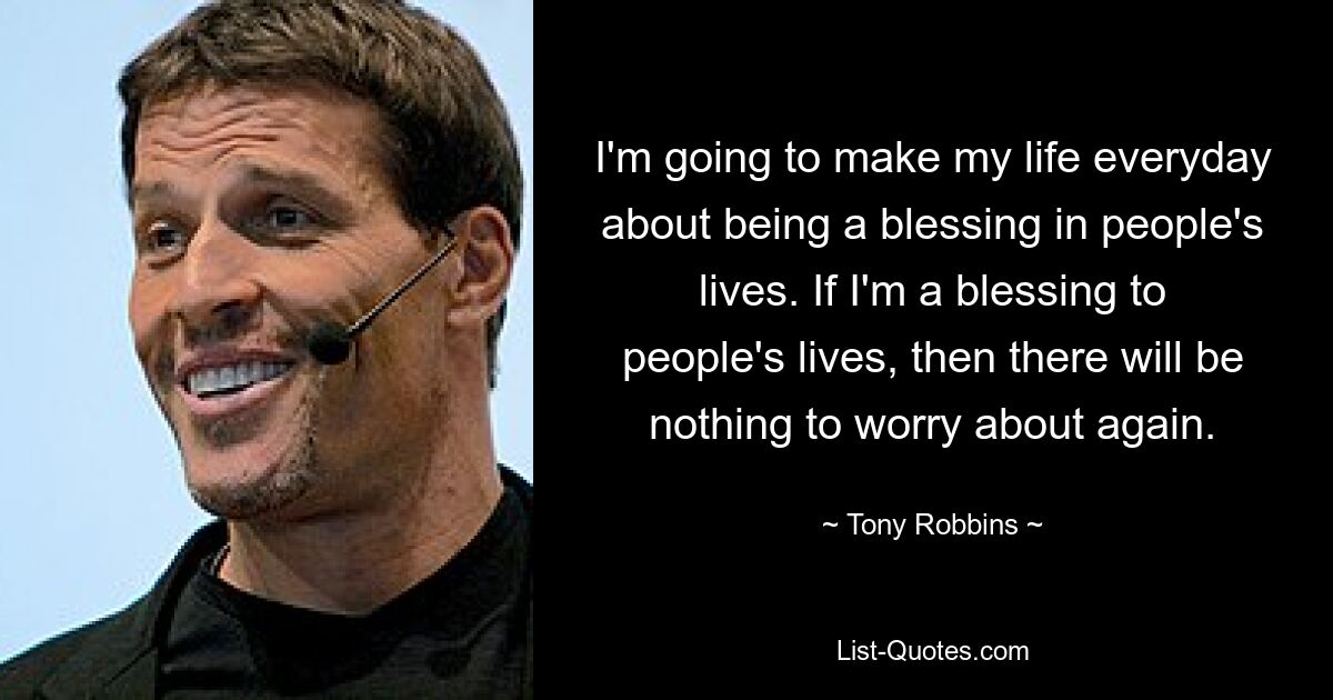 I'm going to make my life everyday about being a blessing in people's lives. If I'm a blessing to people's lives, then there will be nothing to worry about again. — © Tony Robbins