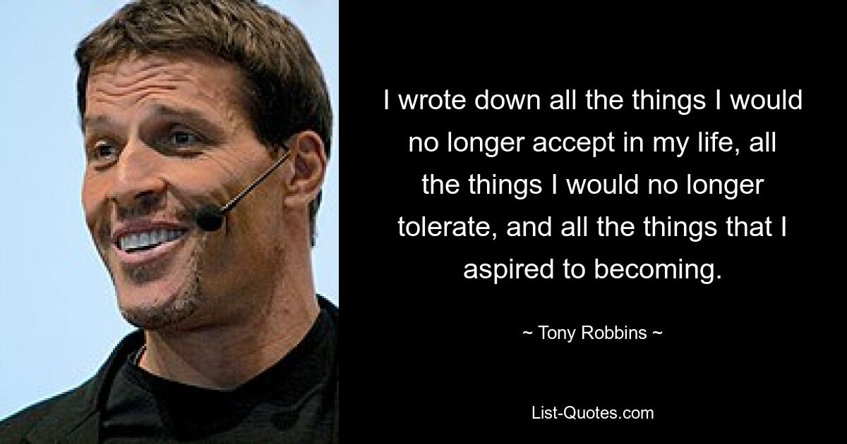 I wrote down all the things I would no longer accept in my life, all the things I would no longer tolerate, and all the things that I aspired to becoming. — © Tony Robbins