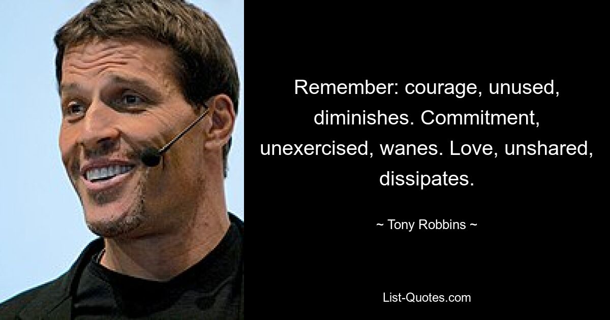 Remember: courage, unused, diminishes. Commitment, unexercised, wanes. Love, unshared, dissipates. — © Tony Robbins