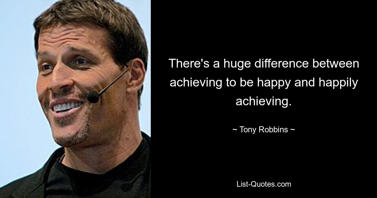 There's a huge difference between achieving to be happy and happily achieving. — © Tony Robbins