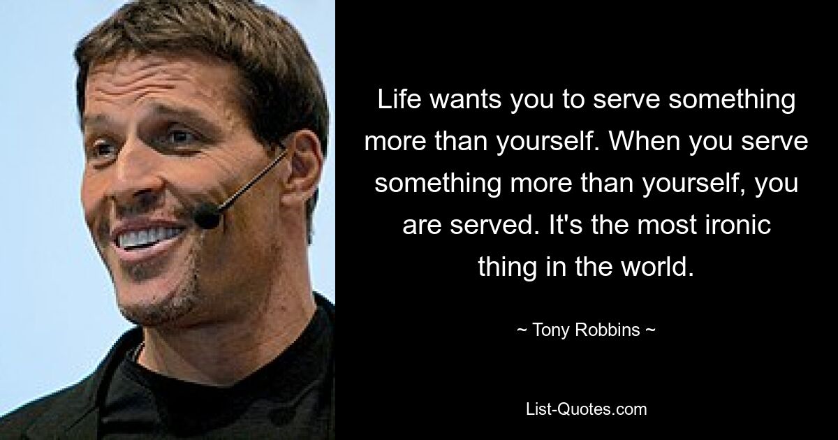 Life wants you to serve something more than yourself. When you serve something more than yourself, you are served. It's the most ironic thing in the world. — © Tony Robbins