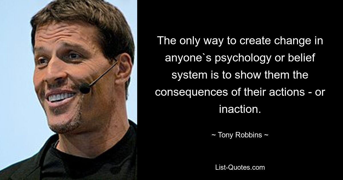 The only way to create change in anyone`s psychology or belief system is to show them the consequences of their actions - or inaction. — © Tony Robbins