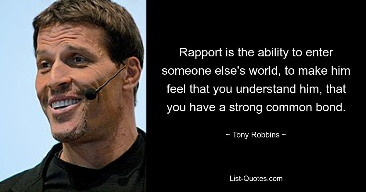 Rapport is the ability to enter someone else's world, to make him feel that you understand him, that you have a strong common bond. — © Tony Robbins