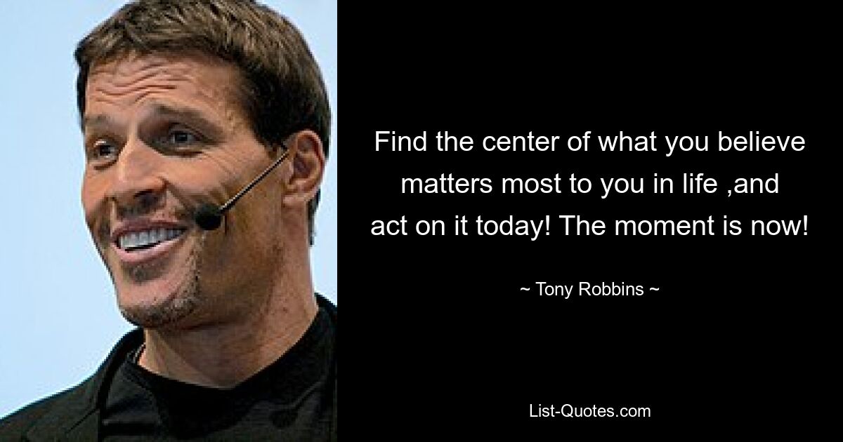 Find the center of what you believe matters most to you in life ,and act on it today! The moment is now! — © Tony Robbins