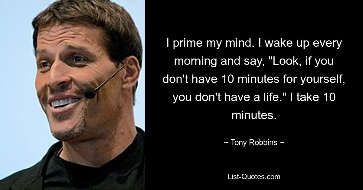 I prime my mind. I wake up every morning and say, "Look, if you don't have 10 minutes for yourself, you don't have a life." I take 10 minutes. — © Tony Robbins