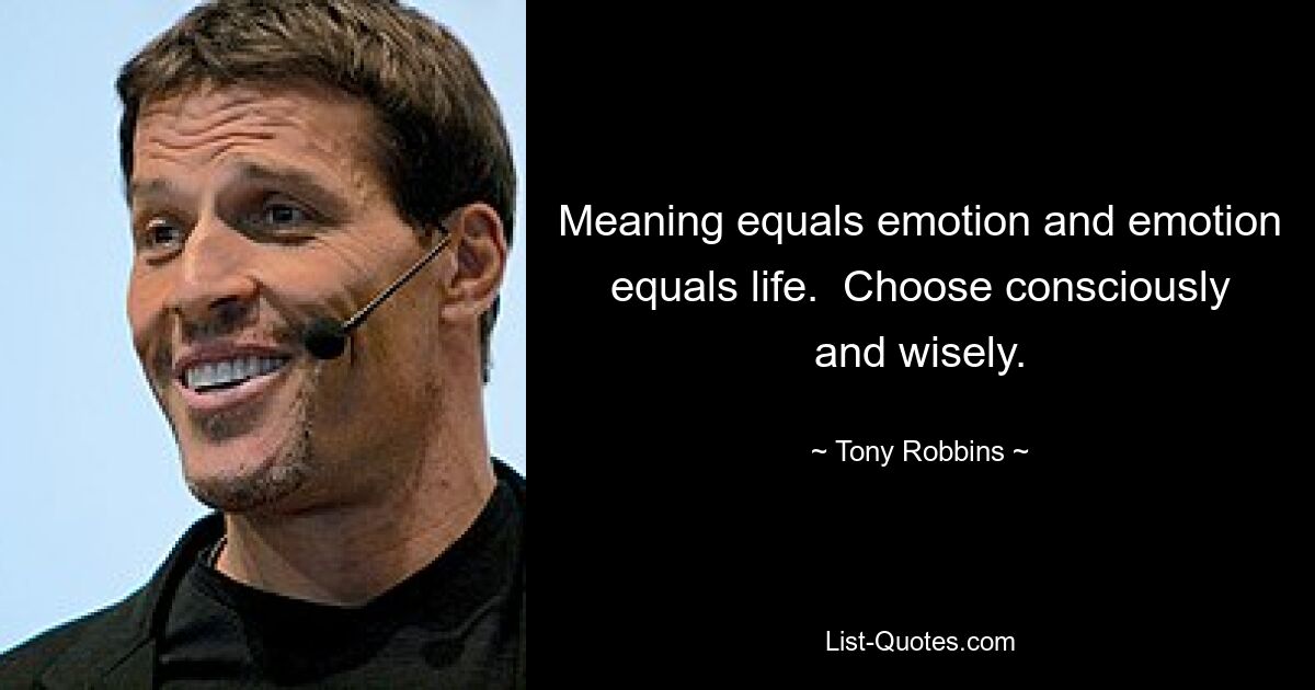 Meaning equals emotion and emotion equals life.  Choose consciously and wisely. — © Tony Robbins