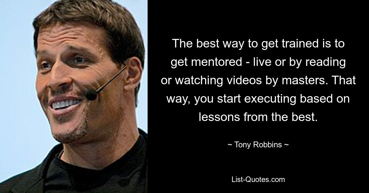 The best way to get trained is to get mentored - live or by reading or watching videos by masters. That way, you start executing based on lessons from the best. — © Tony Robbins