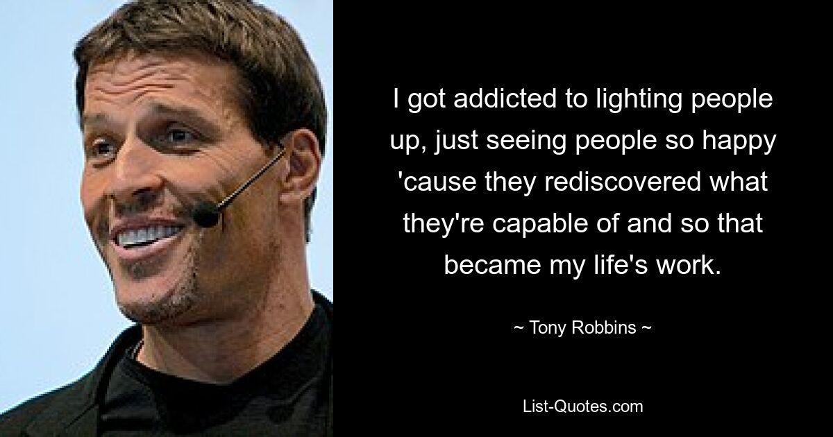 I got addicted to lighting people up, just seeing people so happy 'cause they rediscovered what they're capable of and so that became my life's work. — © Tony Robbins