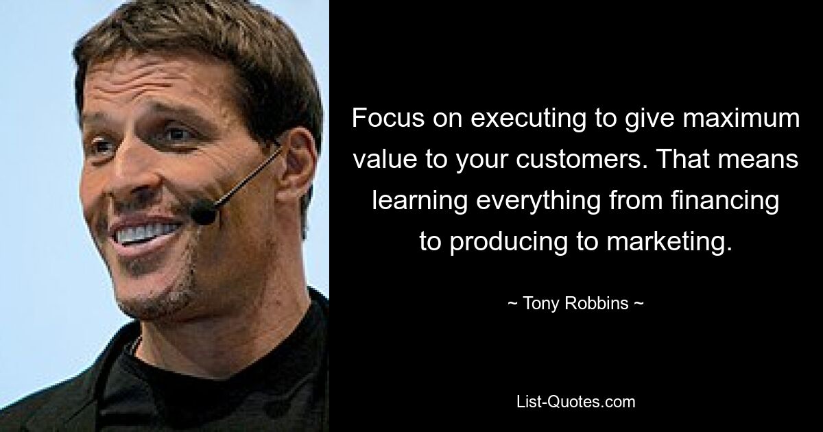 Focus on executing to give maximum value to your customers. That means learning everything from financing to producing to marketing. — © Tony Robbins