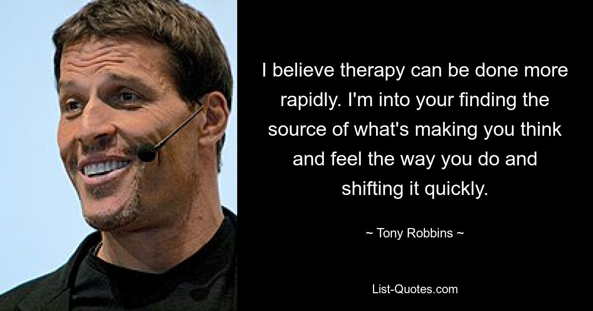 I believe therapy can be done more rapidly. I'm into your finding the source of what's making you think and feel the way you do and shifting it quickly. — © Tony Robbins