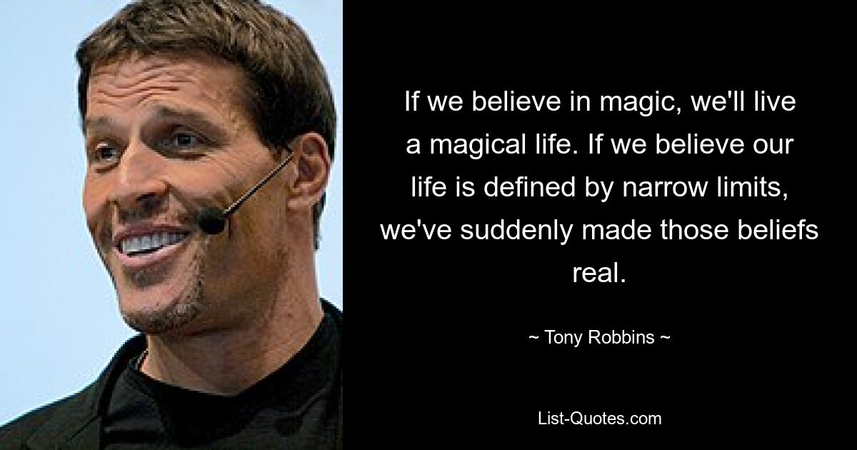 If we believe in magic, we'll live a magical life. If we believe our life is defined by narrow limits, we've suddenly made those beliefs real. — © Tony Robbins