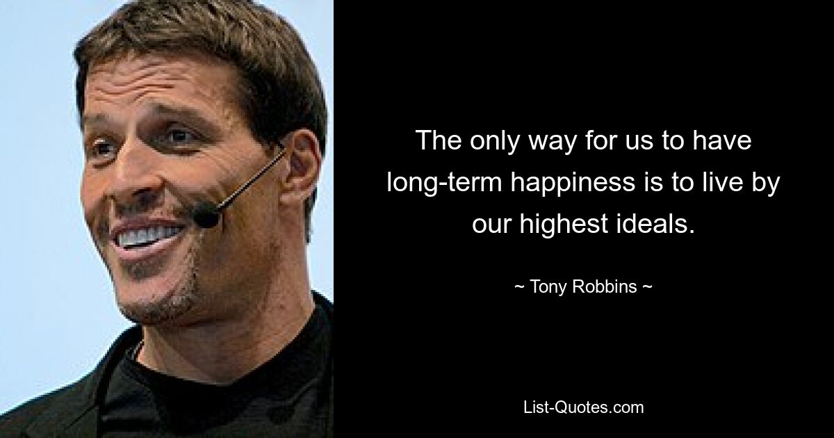 The only way for us to have long-term happiness is to live by our highest ideals. — © Tony Robbins