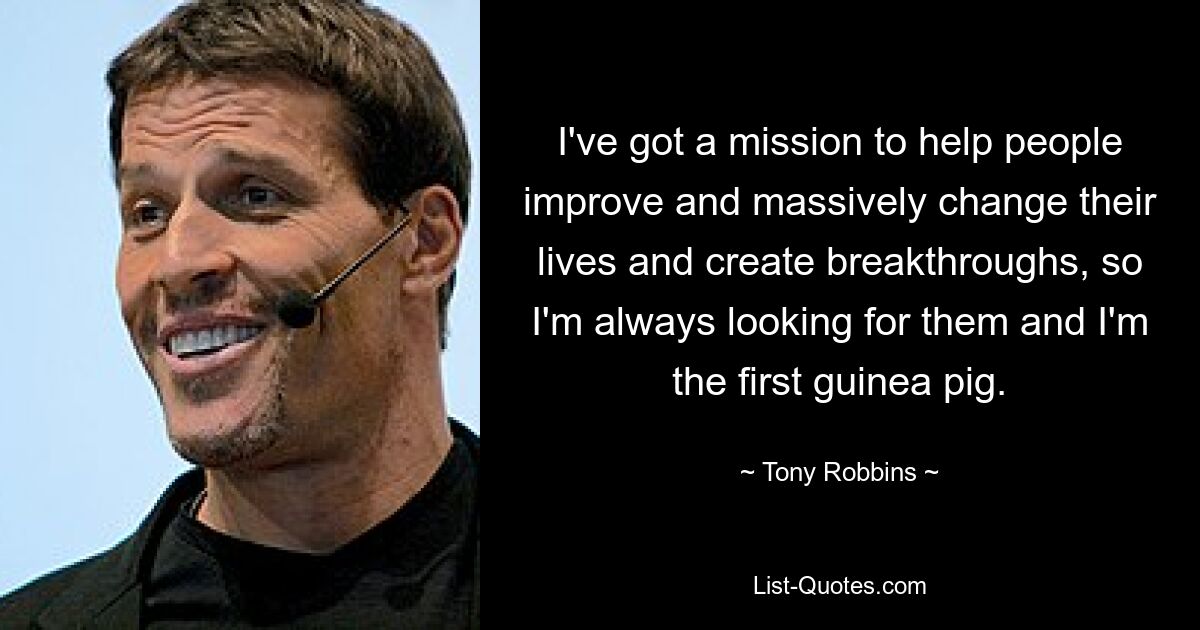 I've got a mission to help people improve and massively change their lives and create breakthroughs, so I'm always looking for them and I'm the first guinea pig. — © Tony Robbins