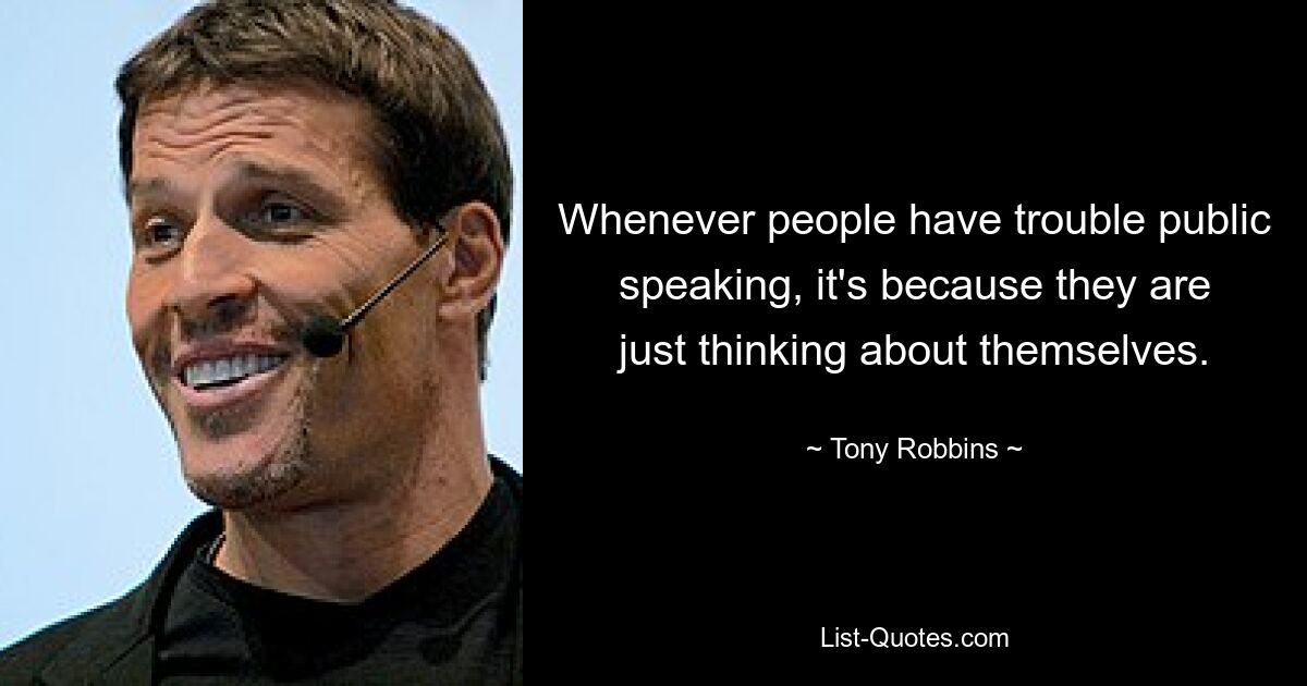 Whenever people have trouble public speaking, it's because they are just thinking about themselves. — © Tony Robbins