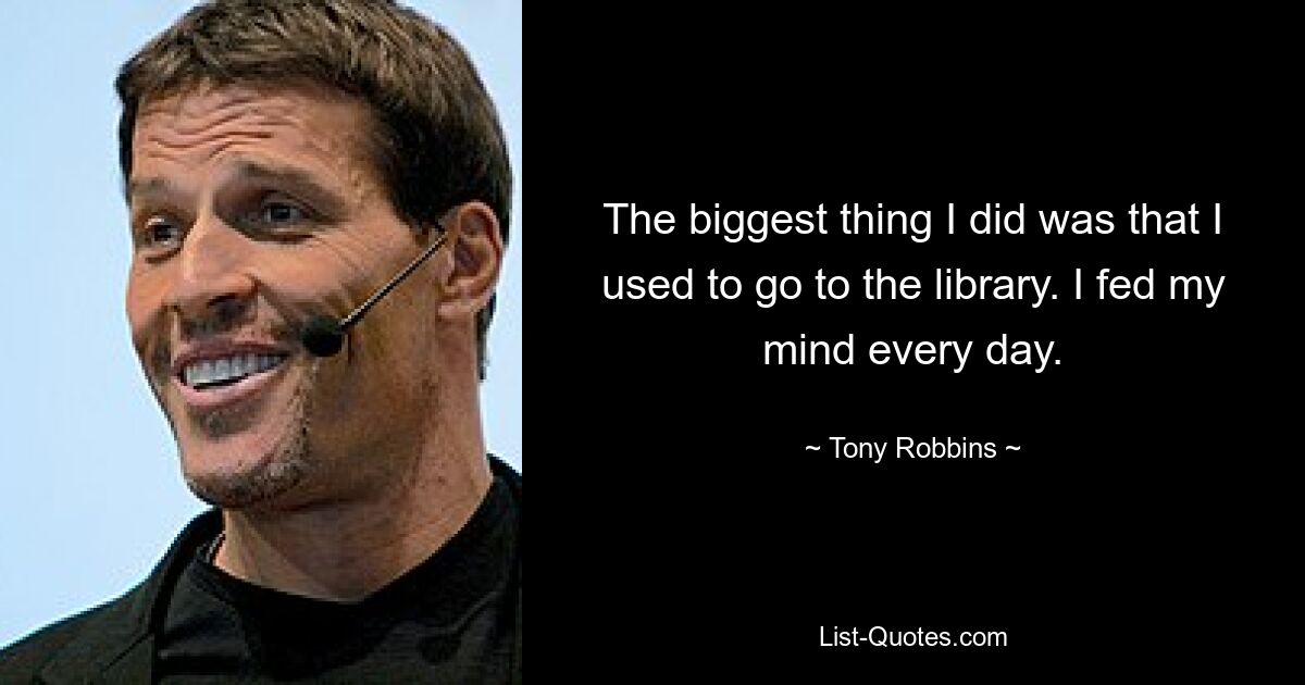 The biggest thing I did was that I used to go to the library. I fed my mind every day. — © Tony Robbins