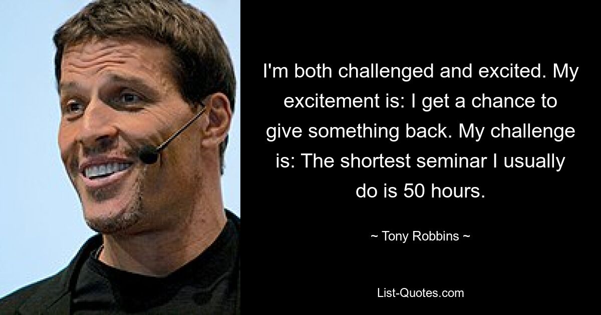 I'm both challenged and excited. My excitement is: I get a chance to give something back. My challenge is: The shortest seminar I usually do is 50 hours. — © Tony Robbins