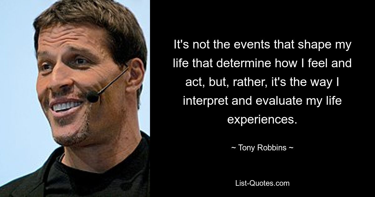 It's not the events that shape my life that determine how I feel and act, but, rather, it's the way I interpret and evaluate my life experiences. — © Tony Robbins