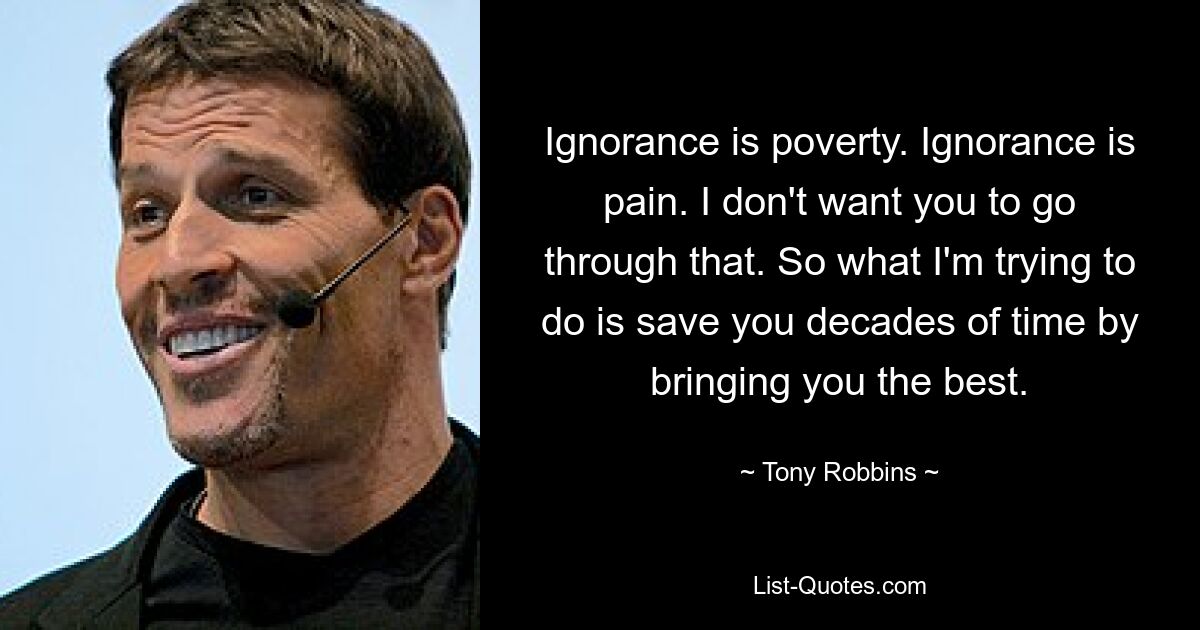 Ignorance is poverty. Ignorance is pain. I don't want you to go through that. So what I'm trying to do is save you decades of time by bringing you the best. — © Tony Robbins