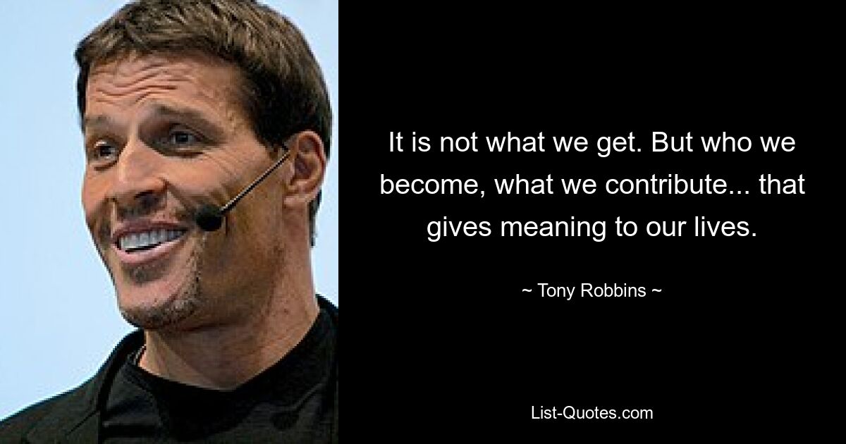 It is not what we get. But who we become, what we contribute... that gives meaning to our lives. — © Tony Robbins