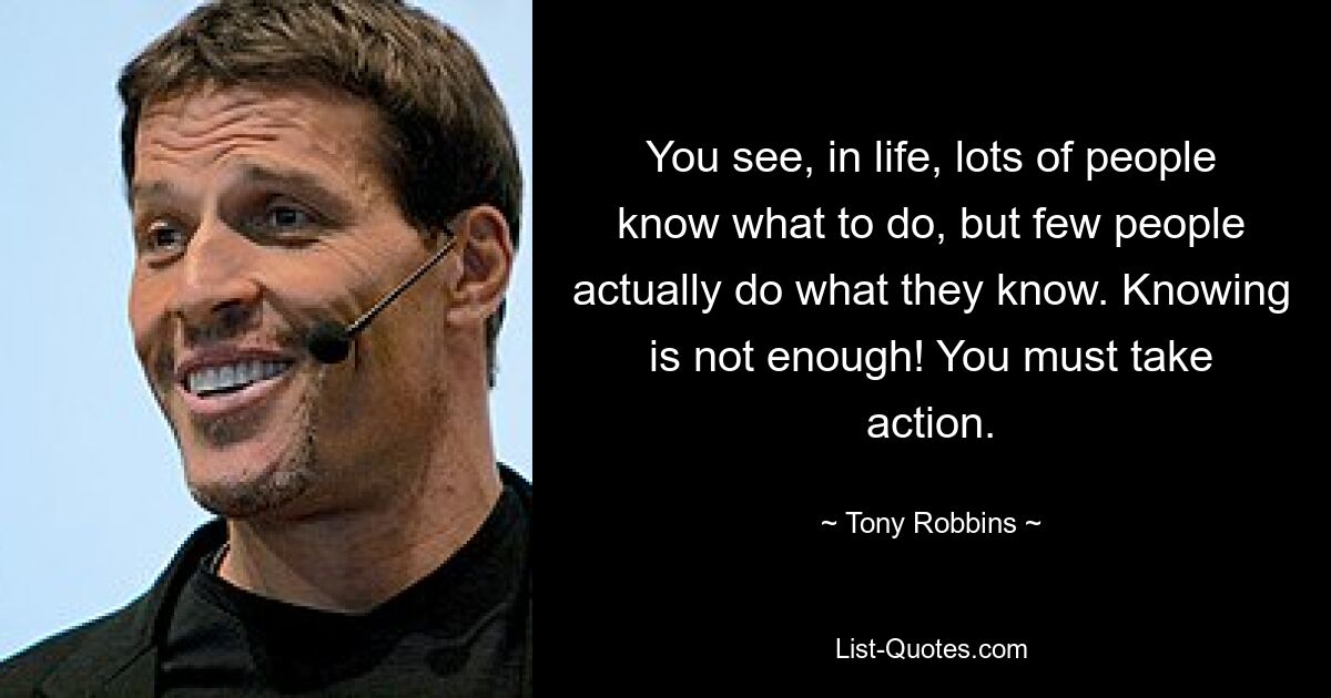 You see, in life, lots of people know what to do, but few people actually do what they know. Knowing is not enough! You must take action. — © Tony Robbins