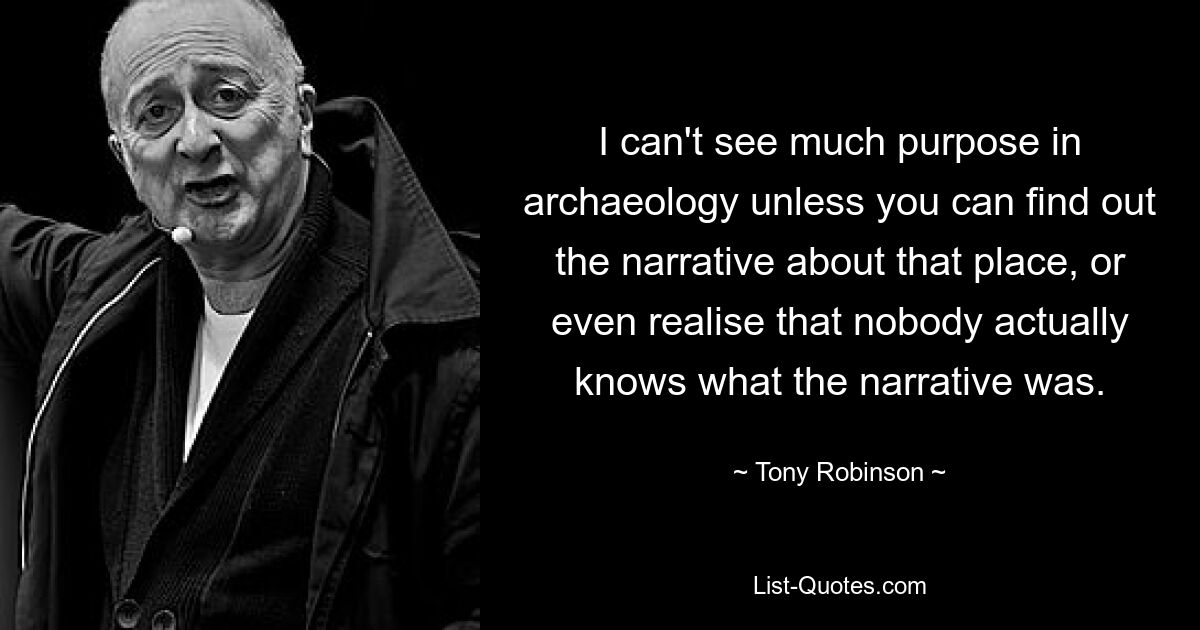 I can't see much purpose in archaeology unless you can find out the narrative about that place, or even realise that nobody actually knows what the narrative was. — © Tony Robinson