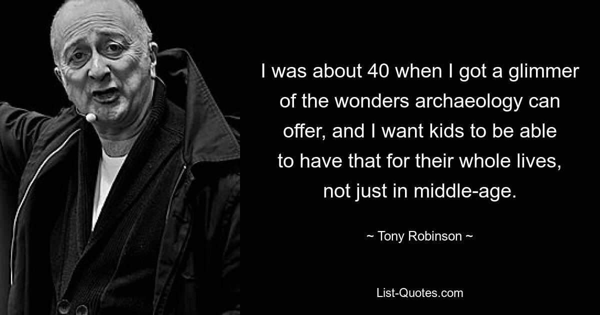 I was about 40 when I got a glimmer of the wonders archaeology can offer, and I want kids to be able to have that for their whole lives, not just in middle-age. — © Tony Robinson