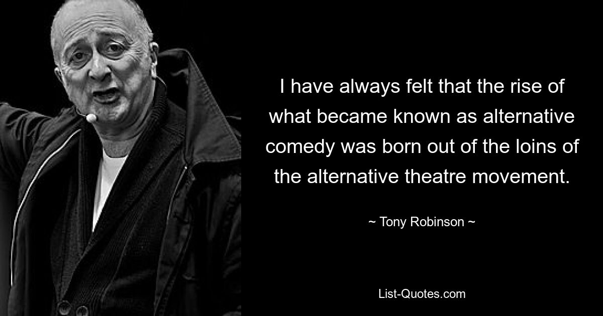 I have always felt that the rise of what became known as alternative comedy was born out of the loins of the alternative theatre movement. — © Tony Robinson