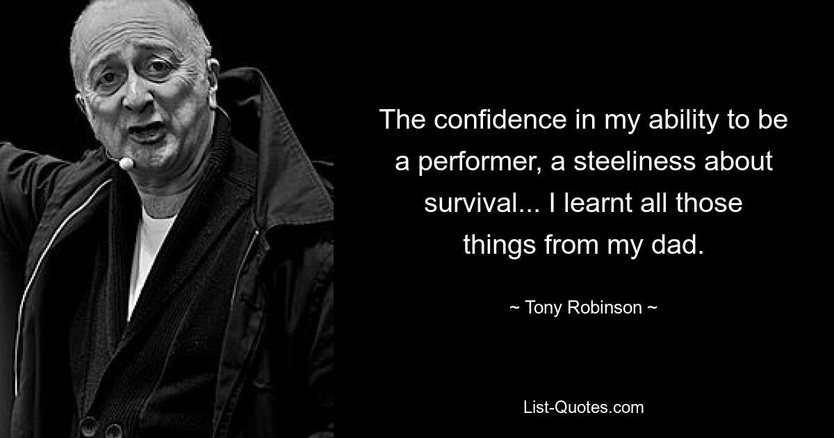 The confidence in my ability to be a performer, a steeliness about survival... I learnt all those things from my dad. — © Tony Robinson