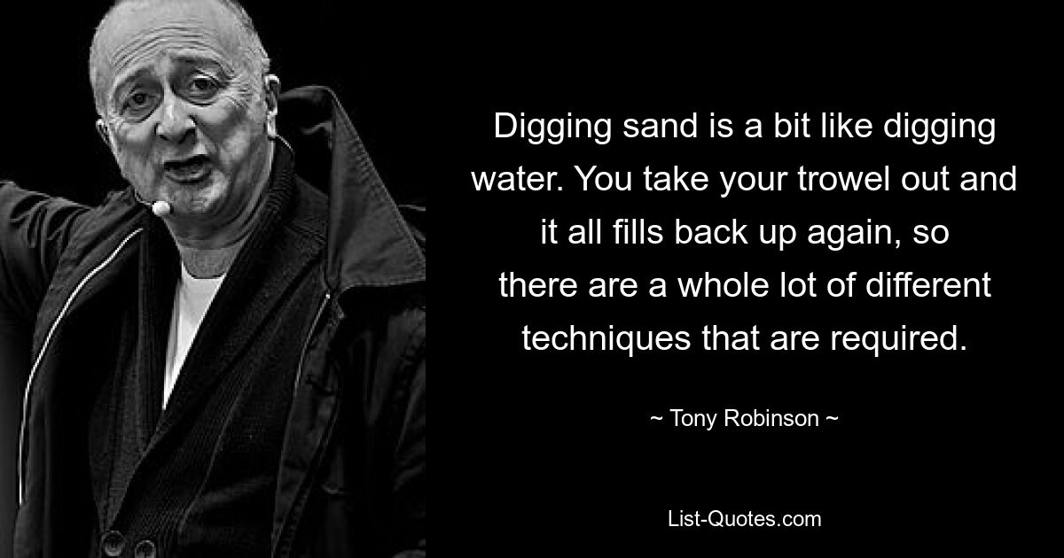 Digging sand is a bit like digging water. You take your trowel out and it all fills back up again, so there are a whole lot of different techniques that are required. — © Tony Robinson