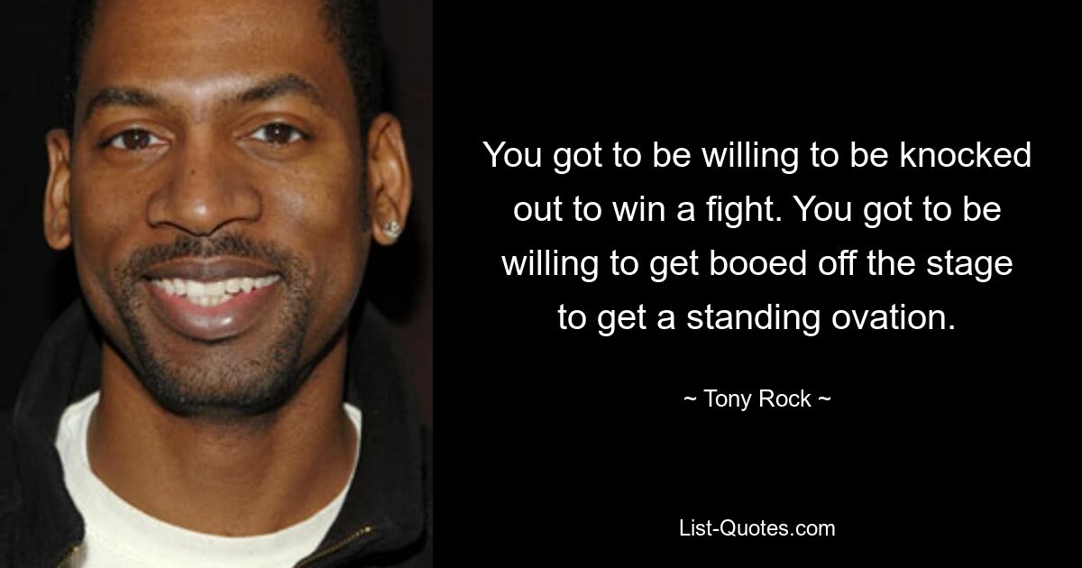 You got to be willing to be knocked out to win a fight. You got to be willing to get booed off the stage to get a standing ovation. — © Tony Rock