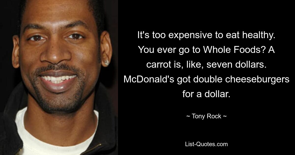 It's too expensive to eat healthy. You ever go to Whole Foods? A carrot is, like, seven dollars. McDonald's got double cheeseburgers for a dollar. — © Tony Rock