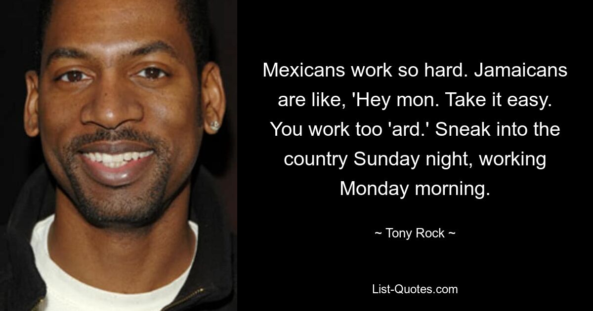 Mexicans work so hard. Jamaicans are like, 'Hey mon. Take it easy. You work too 'ard.' Sneak into the country Sunday night, working Monday morning. — © Tony Rock