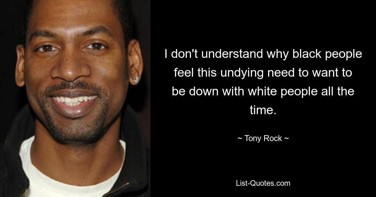 I don't understand why black people feel this undying need to want to be down with white people all the time. — © Tony Rock