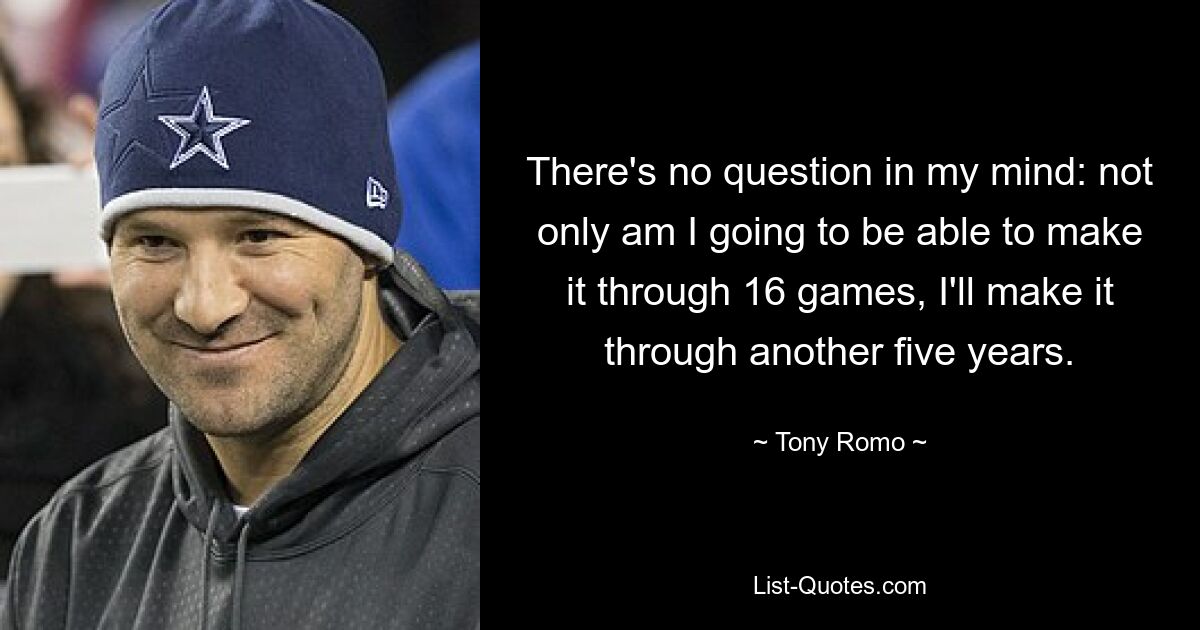 There's no question in my mind: not only am I going to be able to make it through 16 games, I'll make it through another five years. — © Tony Romo