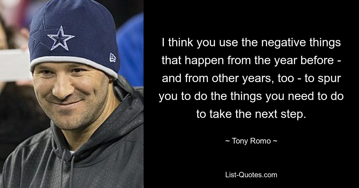 I think you use the negative things that happen from the year before - and from other years, too - to spur you to do the things you need to do to take the next step. — © Tony Romo