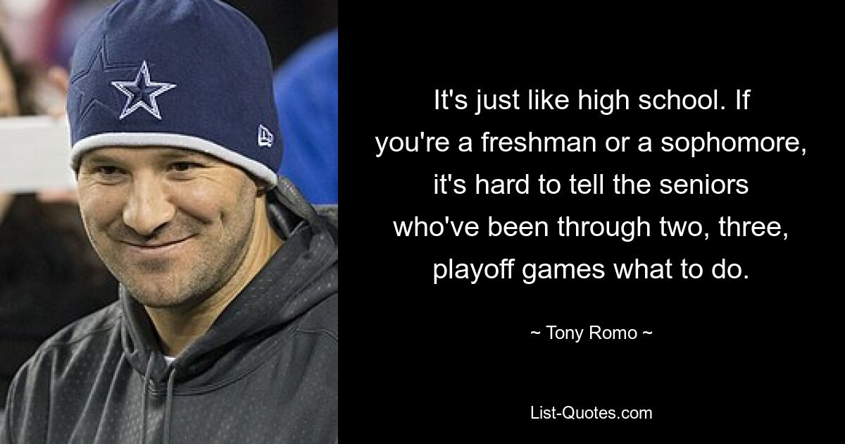 It's just like high school. If you're a freshman or a sophomore, it's hard to tell the seniors who've been through two, three, playoff games what to do. — © Tony Romo